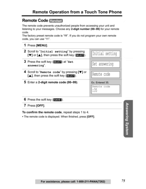 Page 75Useful Information Answering System Preparation
75
Remote Operation from a Touch Tone Phone
Telephone System
For assistance, please call: 1-800-211-PANA(7262)
Remote Code 
The remote code prevents unauthorized people from accessing your unit and 
listening to your messages. Choose any 2-digit number (00–99) for your remote 
code.
The factory preset remote code is “11”. If you do not program your own remote 
code, you can use “11”. 
To confirm the remote code, repeat steps 1 to 4.
•The remote code is...