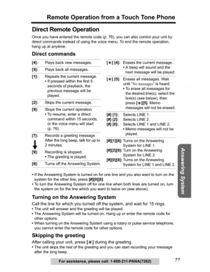 Page 77Useful Information Answering System Preparation
77
Remote Operation from a Touch Tone Phone
Telephone System
For assistance, please call: 1-800-211-PANA(7262)
Direct Remote Operation
Once you have entered the remote code (p. 76), you can also control your unit by 
direct commands instead of using the voice menu. To end the remote operation, 
hang up at anytime.
Direct commands
•If the Answering System is turned on for one line and you also want to turn on the 
system for the other line, press [#][0][8]....