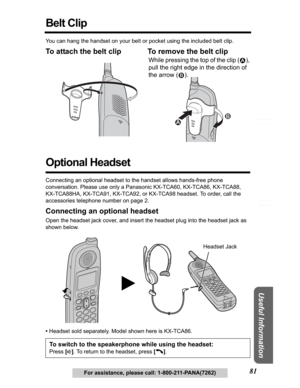 Page 81Answering System Preparation
81
Telephone System
Useful Information
For assistance, please call: 1-800-211-PANA(7262)
Belt Clip
You can hang the handset on your belt or pocket using the included belt clip.
To attach the belt clip To remove the belt clip 
Optional Headset
Connecting an optional headset to the handset allows hands-free phone 
conversation. Please use only a Panasonic KX-TCA60, KX-TCA86, KX-TCA88, 
KX-TCA88HA, KX-TCA91, KX-TCA92, or KX-TCA98 headset. To order, call the 
accessories...