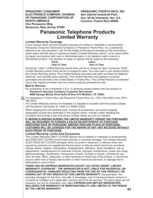 Page 95PANASONIC CONSUMER 
ELECTRONICS COMPANY, DIVISION 
OF PANASONIC CORPORATION OF 
NORTH AMERICA 
One Panasonic Way, 
Secaucus, New Jersey 07094PANASONIC PUERTO RICO, INC.                  
San Gabriel Industrial Park,
Ave. 65 de Infanter
ía, Km. 9.5, 
Carolina, Puerto Rico 00985
Panasonic Telephone Products
Limited Warranty
Limited Warranty Coverage
If your product does not work properly because of a defect in materials or workmanship, 
Panasonic Consumer Electronics Company or Panasonic Puerto Rico, Inc....