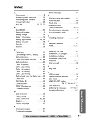 Page 97Answering System Preparation
97
Telephone System
Useful Information
For assistance, please call: 1-800-211-PANA(7262)
Index
A
Accessories  . . . . . . . . . . . . . . . . . . . 2
Answering calls, base unit  . . . . . . .38
Answering calls, handset  . . . . . . . .38
Answering System  . . . . . . . . . . . . . 65
Auto talk . . . . . . . . . . . . . . . 22, 38, 53 
B
Backlit LCD . . . . . . . . . . . . . . . . . . . 34
Base unit location . . . . . . . . . . . . . . . 6
Battery charge  . . . . . . . . . . ....