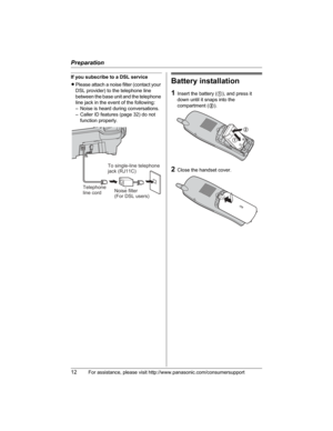 Page 12Preparation
12For assistance, please visit http://www.panasonic.com/consumersupport
If you subscribe to a DSL service
LPlease attach a noise filter (contact your 
DSL provider) to the telephone line 
between the base unit and the telephone 
line jack in the event of the following:
– Noise is heard during conversations.
– Caller ID features (page 32) do not 
function properly.Battery installation
1Insert the battery (1), and press it 
down until it snaps into the 
compartment (2).
2Close the handset...