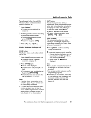 Page 21Making/Answering Calls
For assistance, please visit http://www.panasonic.com/consumersupport21
To make a call using the redial list
The last 5 phone numbers dialed are 
stored in the redial list.
1Press {REDIAL}.
LThe last number dialed will be 
displayed.
2Push the joystick up or down repeatedly 
to display the desired number.
LTo delete the displayed number, 
press{CLEAR}.
LTo exit the list, press {OFF}.
3Press {C},{s}, or {CALL}.
Useful features during a call
HOLD button
This feature allows you to put...