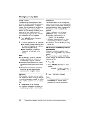 Page 22Making/Answering Calls
22For assistance, please visit http://www.panasonic.com/consumersupport
Clarity booster
This feature can improve sound clarity 
when the handset is used in an area where 
there may be interference. During an 
outside call, this feature will be turned on 
automatically when necessary. This 
feature will turn off when you hang up or 
put a call on hold. It will not turn off 
automatically during a call. You can also 
turn this feature on or off manually.
1Press {MENU} (center of...