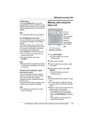 Page 23Making/Answering Calls
For assistance, please visit http://www.panasonic.com/consumersupport23
FLASH button
Pressing{FLASH} allows you to use 
special features of your host PBX such as 
transferring an extension call, or accessing 
optional telephone services such as Call 
Waiting. 
Note:
LTo change the flash time, see page 57.
For Call Waiting service users
To use Call Waiting, you must subscribe to 
your telephone company’s Call Waiting 
service.
This feature allows you to receive calls 
while you are...