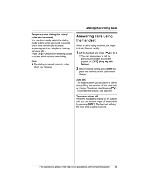Page 25Making/Answering Calls
For assistance, please visit http://www.panasonic.com/consumersupport25
Temporary tone dialing (for rotary/
pulse service users)
You can temporarily switch the dialing 
mode to tone when you need to access 
touch tone services (for example, 
answering services, telephone banking 
services, etc.).
Press{*} (TONE) before entering access 
numbers which require tone dialing.
Note:
LThe dialing mode will return to pulse 
when you hang up.Answering calls using 
the handset
When a call is...