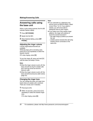 Page 26Making/Answering Calls
26For assistance, please visit http://www.panasonic.com/consumersupport
Answering calls using 
the base unit
When a call is being received, the IN USE 
indicator flashes rapidly.
1Press {SP-PHONE}.
2Speak into the MIC.
3When finished talking, press {SP-
PHONE}.
Adjusting the ringer volume
4 levels (high/medium/low/off) are 
available.
While the base unit is not being used, 
press{V} or {^} repeatedly to select the 
desired volume.
LTo stop ringing, press {0}.
To turn the ringer...