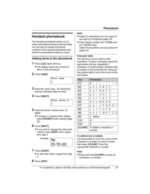 Page 27Phonebook
For assistance, please visit http://www.panasonic.com/consumersupport27
Handset phonebook
The handset phonebook allows you to 
make calls without having to dial manually. 
You can add 50 names and phone 
numbers to the handset phonebook and 
search for phonebook entries by name.
Adding items to the phonebook
1Press {C} (right soft key).
LThe display shows the number of 
items in the phonebook.
2Press {ADD}.
3Enter the name (max. 16 characters). 
See the character table for entry.
4Press...