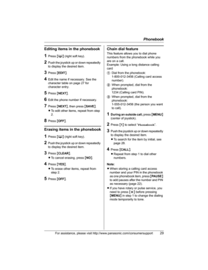 Page 29Phonebook
For assistance, please visit http://www.panasonic.com/consumersupport29
Editing items in the phonebook
1Press {C} (right soft key).
2Push the joystick up or down repeatedly 
to display the desired item.
3Press {EDIT}.
4Edit the name if necessary. See the 
character table on page 27 for 
character entry.
5Press {NEXT}.
6Edit the phone number if necessary.
7Press {NEXT}, then press {SAVE}.
LTo edit other items, repeat from step 
2.
8Press {OFF}.
Erasing items in the phonebook
1Press {C} (right...