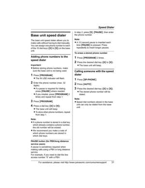 Page 31Speed Dialer
For assistance, please visit http://www.panasonic.com/consumersupport31
Base unit speed dialer
The base unit speed dialer allows you to 
make calls without having to dial manually. 
You can assign one phone number to each 
of the 10 dial keys ({0} to {9}) on the base 
unit.
Adding phone numbers to the 
speed dialer
Important:
LBefore storing phone numbers, make 
sure the base unit is not being used.
1Press {PROGRAM}.
LThe IN USE indicator will flash.
2Enter the phone number (max. 32...