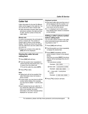 Page 35Caller ID Service
For assistance, please visit http://www.panasonic.com/consumersupport35
Caller list
Caller information for the last 50 different 
callers will be logged in the caller list. You 
can use this list to return missed calls.
LCaller information includes caller names 
and phone numbers, the date and time 
of calls, and the number of times the 
caller called.
Missed calls
If a call is not answered, the unit treats the 
call as a missed call. The number of 
missed calls is shown on the handset...