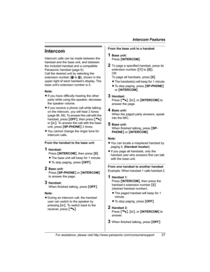 Page 37Intercom Features
For assistance, please visit http://www.panasonic.com/consumersupport37
Intercom
Intercom calls can be made between the 
handset and the base unit, and between 
the included handset and a compatible 
Panasonic handset (page 6).
Call the desired unit by selecting the 
extension number (! to )), shown in the 
upper right of each handset’s display. The 
base unit’s extension number is 0.
Note:
LIf you have difficulty hearing the other 
party while using the speaker, decrease 
the speaker...