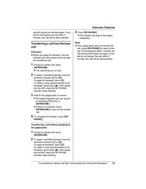 Page 39Intercom Features
For assistance, please visit http://www.panasonic.com/consumersupport39
call will ring at your handset again. If you 
still do not answer the call within 4 
minutes, the call will be disconnected.
Transferring a call from the base 
unit
Important:
LWhen you page all handsets, only the 
handset user who answers first can take 
the transferred call.
1During an outside call, press 
{INTERCOM}.
LThe call will be put on hold.
2To page a specified handset, press its 
extension number ({1} to...