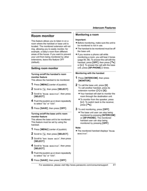 Page 41Intercom Features
For assistance, please visit http://www.panasonic.com/consumersupport41
Room monitor
This feature allows you to listen in on a 
room where the handset or base unit is 
located. The monitored extension will not 
ring, allowing you to easily monitor, for 
example, a baby’s room from different 
areas of the house. If you want to prevent 
your unit from being monitored by other 
extensions, leave this feature OFF 
(default).
Setting room monitor
Turning on/off the handset’s room 
monitor...