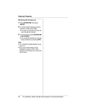 Page 42Intercom Features
42For assistance, please visit http://www.panasonic.com/consumersupport
Monitoring with the base unit
1Press {INTERCOM}, then press 
{MUTE}.
2To call the desired handset, press its 
extension number ({1} to {8}).
LThe base unit will start to monitor the 
room through the handset.
3To end monitoring, press {INTERCOM}
or{SP-PHONE}.
LThe monitored handset user can stop 
being monitored by pressing {OFF}.
Note:
LThe monitored handset displays “Room
monitor”.
LIf the room monitor feature of...