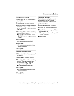 Page 53Programmable Settings
For assistance, please visit http://www.panasonic.com/consumersupport53
Erasing a picture or song
1Follow steps 1 to 3 of “Memory status” 
on page 52.
2Press {MENU} (center of joystick).
3Push the joystick up or down repeatedly 
to select “1 wallpaper”, “1 picture 
ID”, or “1 Custom ring”, then press 
{SELECT}.
4Push the joystick up or down repeatedly 
to select the desired item.
LTo view the name of picture, press 
{LIST}. To return to the picture, press 
{VIEW}.
5Press {ERASE}....