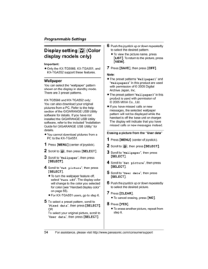 Page 54Programmable Settings
54For assistance, please visit http://www.panasonic.com/consumersupport
Display setting L(Color
display models only)
Important:
LOnly the KX-TG5566, KX-TGA551, and 
KX-TGA552 support these features.
Wallpaper
You can select the “wallpaper” pattern 
shown on the display in standby mode. 
There are 3 preset patterns.
KX-TG5566 and KX-TGA552 only:
You can also download your original 
pictures from a PC. Refer to the help 
section of the GIGARANGE USB Utility 
software for details. If...