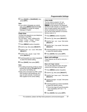 Page 57Programmable Settings
For assistance, please visit http://www.panasonic.com/consumersupport57
5Press {SAVE} or {GUARDAR}, then 
press{OFF}.
Note:
LIf you select a language you cannot 
read, press {MENU} {#} {1}{1}{0}
{1}{SAVE} to change the display 
language to English.
Flash time
The flash time depends on your telephone 
exchange or host PBX.
You can select: “90ms” (milliseconds), 
“100ms”, “110ms”, “250ms”, “300ms”,
“400ms”, “600ms”, or “700ms”.
1Press {MENU} (center of joystick).
2Scroll to N, then...
