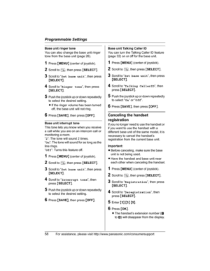 Page 58Programmable Settings
58For assistance, please visit http://www.panasonic.com/consumersupport
Base unit ringer tone
You can also change the base unit ringer 
tone from the base unit (page 26).
1Press {MENU} (center of joystick).
2Scroll to N, then press {SELECT}.
3Scroll to “Set base unit”, then press 
{SELECT}.
4Scroll to “Ringer tone”, then press 
{SELECT}.
5Push the joystick up or down repeatedly 
to select the desired setting.
LIf the ringer volume has been turned 
off, the base unit will not ring....