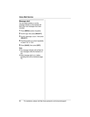 Page 62Voice Mail Service
62For assistance, please visit http://www.panasonic.com/consumersupport
Message alert
You can select whether or not the 
message indicator on the handset will 
flash when new messages have been 
recorded.
1Press {MENU} (center of joystick).
2Scroll to Q, then press {SELECT}.
3Scroll to “Message alert”, then press 
{SELECT}.
4Push the joystick up or down repeatedly 
to select “On” or “Off”.
5Press {SAVE}, then press {OFF}.
Note:
LThe message indicator will not flash for 
new messages...