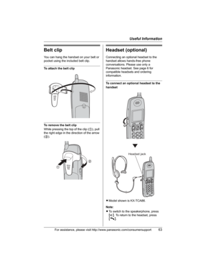 Page 63Useful Information
For assistance, please visit http://www.panasonic.com/consumersupport63
Belt clip
You can hang the handset on your belt or 
pocket using the included belt clip.
To attach the belt clip
To remove the belt clip
While pressing the top of the clip (1), pull 
the right edge in the direction of the arrow 
(2).
Headset (optional)
Connecting an optional headset to the 
handset allows hands-free phone 
conversations. Please use only a 
Panasonic headset. See page 6 for 
compatible headsets and...