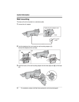 Page 64Useful Information
64For assistance, please visit http://www.panasonic.com/consumersupport
Wall mounting
The base unit can be mounted on a wall phone plate.
1Connect the AC adaptor.
2Tuck the telephone line cord inside the wall mounting adaptor (1).
Connect the telephone line cord (2).
3Insert the hooks on the wall mounting adaptor into the holes (A) and (B) on the base 
unit.
To power
outlet
Fasten the AC adaptor cord.
Hook
12
AB
B
A 