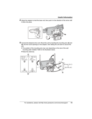 Page 65Useful Information
For assistance, please visit http://www.panasonic.com/consumersupport65
4Adjust the adaptor to hold the base unit, then push it in the direction of the arrow until 
it clicks into place.
5Connect the telephone line cord. Mount the unit by inserting the mounting pins (A and 
B) into the round openings on the adaptor, then sliding the unit down to secure the 
unit.
LThe position of the mounting pins may vary depending on the size of the wall 
mounting plate installed. Refer to the...