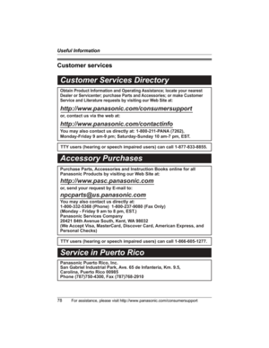 Page 78Useful Information
78For assistance, please visit http://www.panasonic.com/consumersupport
Customer services
Customer Services Directory
Obtain Product Information and Operating Assistance; locate your nearest 
Dealer or Servicenter; purchase Parts and Accessories; or make Customer 
Service and Literature requests by visiting our Web Site at:
http://www.panasonic.com/consumersupport
or, contact us via the web at:
http://www.panasonic.com/contactinfo
You may also contact us directly at: 1-800-211-PANA...