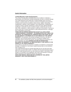 Page 80Useful Information
80For assistance, please visit http://www.panasonic.com/consumersupport
Limited Warranty Limits And Exclusions
This Limited Warranty ONLY COVERS failures due to defects in materials or 
workmanship, and DOES NOT COVER normal wear and tear or cosmetic damage. 
The Limited Warranty ALSO DOES NOT COVER damages which occurred in 
shipment, or failures which are caused by products not supplied by the warrantor, 
or failures which result from accidents, misuse, abuse, neglect, mishandling,...