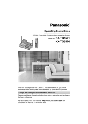 Page 1This unit is compatible with Caller ID. To use this feature, you must 
subscribe to the appropriate service offered by your service provider.
Please read these Operating Instructions before using the unit and save 
for future reference.
For assistance, visit our website: http://www.panasonic.com for 
customers in the U.S.A. or Puerto Rico.
Charge the battery for 6 hours before initial use.
5.8 GHz Expandable Digital Cordless Answering System
Model No. 
KX-TG5571
Operating Instructions
KX-TG5576...