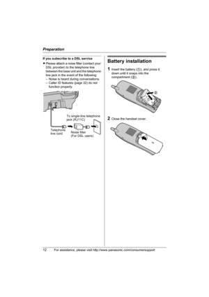 Page 12Preparation
12For assistance, please visit http://www.panasonic.com/consumersupport
If you subscribe to a DSL service
LPlease attach a noise filter (contact your 
DSL provider) to the telephone line 
between the base unit and the telephone 
line jack in the event of the following:
– Noise is heard during conversations.
– Caller ID features (page 32) do not 
function properly.Battery installation
1Insert the battery (1), and press it 
down until it snaps into the 
compartment (2).
2Close the handset...