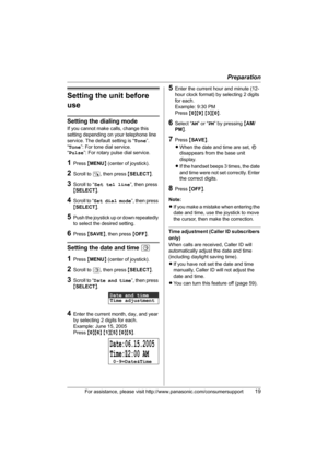 Page 19Preparation
For assistance, please visit http://www.panasonic.com/consumersupport19
Setting the unit before 
use
Setting the dialing mode
If you cannot make calls, change this 
setting depending on your telephone line 
service. The default setting is “Tone”.
“Tone”: For tone dial service.
“Pulse”: For rotary pulse dial service.
1Press {MENU} (center of joystick).
2Scroll to N, then press {SELECT}.
3Scroll to “Set tel line”, then press 
{SELECT}.
4Scroll to “Set dial mode”, then press 
{SELECT}.
5Push the...