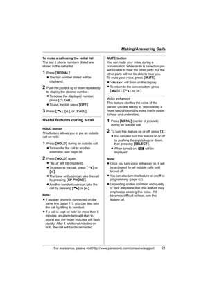 Page 21Making/Answering Calls
For assistance, please visit http://www.panasonic.com/consumersupport21
To make a call using the redial list
The last 5 phone numbers dialed are 
stored in the redial list.
1Press {REDIAL}.
LThe last number dialed will be 
displayed.
2Push the joystick up or down repeatedly 
to display the desired number.
LTo delete the displayed number, 
press {CLEAR}.
LTo exit the list, press {OFF}.
3Press {C}, {s}, or {CALL}.
Useful features during a call
HOLD button
This feature allows you to...