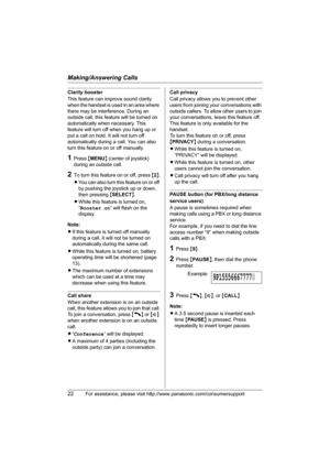 Page 22Making/Answering Calls
22For assistance, please visit http://www.panasonic.com/consumersupport
Clarity booster
This feature can improve sound clarity 
when the handset is used in an area where 
there may be interference. During an 
outside call, this feature will be turned on 
automatically when necessary. This 
feature will turn off when you hang up or 
put a call on hold. It will not turn off 
automatically during a call. You can also 
turn this feature on or off manually.
1Press {MENU} (center of...