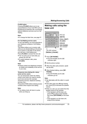 Page 23Making/Answering Calls
For assistance, please visit http://www.panasonic.com/consumersupport23
FLASH button
Pressing {FLASH} allows you to use 
special features of your host PBX such as 
transferring an extension call, or accessing 
optional telephone services such as Call 
Waiting. 
Note:
LTo change the flash time, see page 57.
For Call Waiting service users
To use Call Waiting, you must subscribe to 
your telephone company’s Call Waiting 
service.
This feature allows you to receive calls 
while you are...