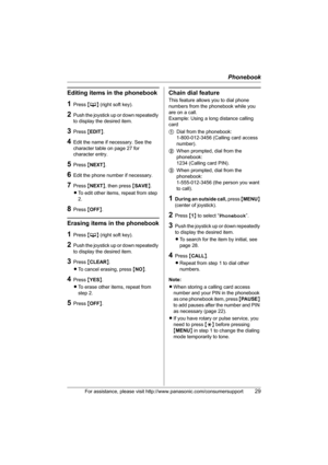 Page 29Phonebook
For assistance, please visit http://www.panasonic.com/consumersupport29
Editing items in the phonebook
1Press {C} (right soft key).
2Push the joystick up or down repeatedly 
to display the desired item.
3Press {EDIT}.
4Edit the name if necessary. See the 
character table on page 27 for 
character entry.
5Press {NEXT}.
6Edit the phone number if necessary.
7Press {NEXT}, then press {SAVE}.
LTo edit other items, repeat from step 
2.
8Press {OFF}.
Erasing items in the phonebook
1Press {C} (right...