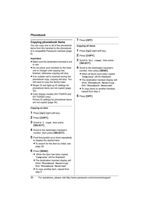 Page 30Phonebook
30For assistance, please visit http://www.panasonic.com/consumersupport
Copying phonebook items
You can copy one or all of the phonebook 
items from the handset to the phonebook 
of a compatible Panasonic handset (page 
6).
Important:
LMake sure the destination handset is not 
in use.
LDo not place your handset on the base 
unit or charger until copying has 
finished, otherwise copying will stop.
LIf an outside call is received during the 
phonebook copy, copying will stop. You 
will need to...