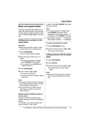 Page 31Speed Dialer
For assistance, please visit http://www.panasonic.com/consumersupport31
Base unit speed dialer
The base unit speed dialer allows you to 
make calls without having to dial manually. 
You can assign one phone number to each 
of the 10 dial keys ({0} to {9}) on the base 
unit.
Adding phone numbers to the 
speed dialer
Important:
LBefore storing phone numbers, make 
sure the base unit is not being used.
1Press {PROGRAM}.
LThe IN USE indicator will flash.
2Enter the phone number (max. 32...
