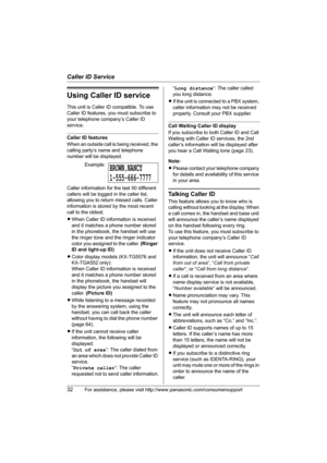 Page 32Caller ID Service
32For assistance, please visit http://www.panasonic.com/consumersupport
Using Caller ID service
This unit is Caller ID compatible. To use 
Caller ID features, you must subscribe to 
your telephone company’s Caller ID 
service.
Caller ID features
When an outside call is being received, the 
calling party’s name and telephone 
number will be displayed.
Caller information for the last 50 different 
callers will be logged in the caller list, 
allowing you to return missed calls. Caller...
