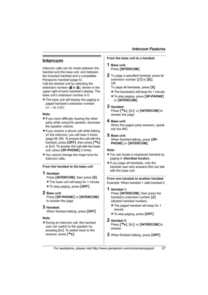Page 37Intercom Features
For assistance, please visit http://www.panasonic.com/consumersupport37
Intercom
Intercom calls can be made between the 
handset and the base unit, and between 
the included handset and a compatible 
Panasonic handset (page 6).
Call the desired unit by selecting the 
extension number (! to )), shown in the 
upper right of each handset’s display. The 
base unit’s extension number is 0.
LThe base unit will display the paging or 
paged handset’s extension number 
(H1 to H8).
Note:
LIf you...