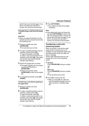Page 39Intercom Features
For assistance, please visit http://www.panasonic.com/consumersupport39
call will ring at your handset again. If you 
still do not answer the call within 4 
minutes, the call will be disconnected.
Transferring a call from the base 
unit
Important:
LWhen you page all handsets, only the 
handset user who answers first can take 
the transferred call.
1During an outside call, press 
{INTERCOM}.
LThe call will be put on hold.
2To page a specified handset, press its 
extension number ({1} to...