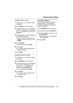 Page 53Programmable Settings
For assistance, please visit http://www.panasonic.com/consumersupport53
Erasing a picture or song
1Follow steps 1 to 3 of “Memory status” 
on page 52.
2Press {MENU} (center of joystick).
3Push the joystick up or down repeatedly 
to select “1 wallpaper”, “1 picture 
ID”, or “1 Custom ring”, then press 
{SELECT}.
4Push the joystick up or down repeatedly 
to select the desired item.
LTo view the name of picture, press 
{LIST}. To return to the picture, press 
{VIEW}.
5Press {ERASE}....