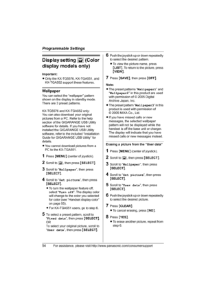 Page 54Programmable Settings
54For assistance, please visit http://www.panasonic.com/consumersupport
Display setting L (Color 
display models only)
Important:
LOnly the KX-TG5576, KX-TGA551, and 
KX-TGA552 support these features.
Wallpaper
You can select the “wallpaper” pattern 
shown on the display in standby mode. 
There are 3 preset patterns. 
KX-TG5576 and KX-TGA552 only: 
You can also download your original 
pictures from a PC. Refer to the help 
section of the GIGARANGE USB Utility 
software for details....