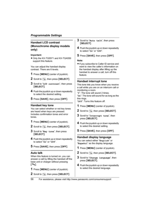 Page 56Programmable Settings
56For assistance, please visit http://www.panasonic.com/consumersupport
Handset LCD contrast 
(Monochrome display models 
only)
Important:
LOnly the KX-TG5571 and KX-TGA550 
support this feature.
You can adjust the handset display 
contrast. There are 6 levels.
1Press {MENU} (center of joystick).
2Scroll to N, then press {SELECT}.
3Scroll to “LCD contrast”, then press 
{SELECT}.
4Push the joystick up or down repeatedly 
to select the desired setting.
5Press {SAVE}, then press...