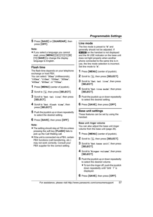 Page 57Programmable Settings
For assistance, please visit http://www.panasonic.com/consumersupport57
5Press {SAVE} or {GUARDAR}, then 
press {OFF}.
Note:
LIf you select a language you cannot 
read, press {MENU} {#} {1} {1} {0} 
{1} {SAVE} to change the display 
language to English.
Flash time
The flash time depends on your telephone 
exchange or host PBX.
You can select: “90ms” (milliseconds), 
“100ms”, “110ms”, “250ms”, “300ms”, 
“400ms”, “600ms”, or “700ms”.
1Press {MENU} (center of joystick).
2Scroll to N,...