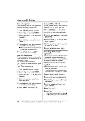 Page 58Programmable Settings
58For assistance, please visit http://www.panasonic.com/consumersupport
Base unit ringer tone
You can also change the base unit ringer 
tone from the base unit (page 26).
1Press {MENU} (center of joystick).
2Scroll to N, then press {SELECT}.
3Scroll to “Set base unit”, then press 
{SELECT}.
4Scroll to “Ringer tone”, then press 
{SELECT}.
5Push the joystick up or down repeatedly 
to select the desired setting.
LIf the ringer volume has been turned 
off, the base unit will not ring....
