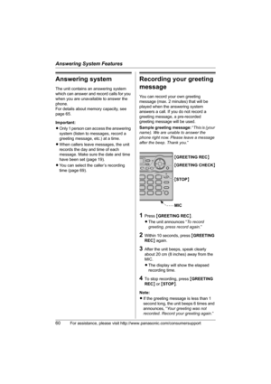 Page 60Answering System Features
60For assistance, please visit http://www.panasonic.com/consumersupport
Answering system
The unit contains an answering system 
which can answer and record calls for you 
when you are unavailable to answer the 
phone.
For details about memory capacity, see 
page 65.
Important:
LOnly 1 person can access the answering 
system (listen to messages, record a 
greeting message, etc.) at a time.
LWhen callers leave messages, the unit 
records the day and time of each 
message. Make...