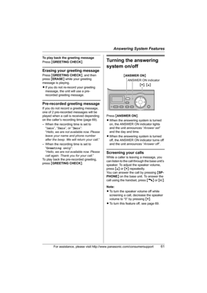 Page 61Answering System Features
For assistance, please visit http://www.panasonic.com/consumersupport61
To play back the greeting message
Press {GREETING CHECK}.
Erasing your greeting message
Press {GREETING CHECK}, and then 
press {ERASE} while your greeting 
message is playing.
LIf you do not re-record your greeting 
message, the unit will use a pre-
recorded greeting message.
Pre-recorded greeting message
If you do not record a greeting message, 
one of 2 pre-recorded messages will be 
played when a call is...