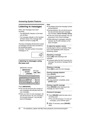 Page 62Answering System Features
62For assistance, please visit http://www.panasonic.com/consumersupport
Listening to messages
When new messages have been 
recorded:
– The MESSAGE indicator on the base 
unit will flash.
– The message indicator on the handset 
will flash slowly if the message alert 
feature is turned on (page 69).
The base unit display will show the number 
of messages (old and new) recorded by 
the answering system.
Example: The total number of recorded 
messages is 10.
Listening to messages...