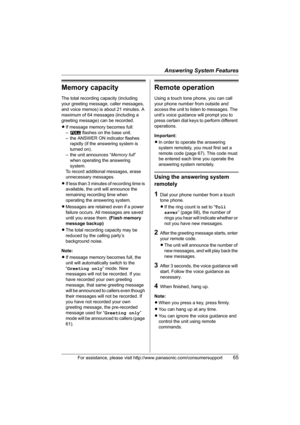 Page 65Answering System Features
For assistance, please visit http://www.panasonic.com/consumersupport65
Memory capacity
The total recording capacity (including 
your greeting message, caller messages, 
and voice memos) is about 21 minutes. A 
maximum of 64 messages (including a 
greeting message) can be recorded.
LIf message memory becomes full:
–E flashes on the base unit.
– the ANSWER ON indicator flashes 
rapidly (if the answering system is 
turned on).
– the unit announces “Memory full” 
when operating the...